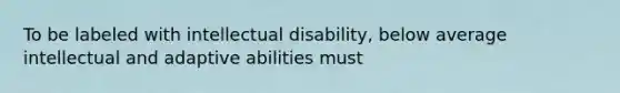 ​To be labeled with intellectual disability, below average intellectual and adaptive abilities must