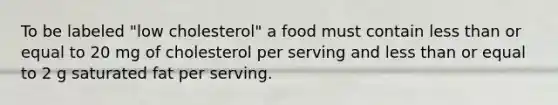 To be labeled "low cholesterol" a food must contain less than or equal to 20 mg of cholesterol per serving and less than or equal to 2 g saturated fat per serving.