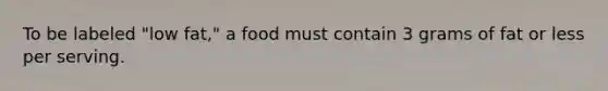 To be labeled "low fat," a food must contain 3 grams of fat or less per serving.