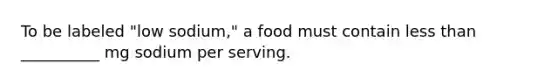 To be labeled "low sodium," a food must contain less than __________ mg sodium per serving.