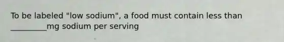 To be labeled "low sodium", a food must contain less than _________mg sodium per serving