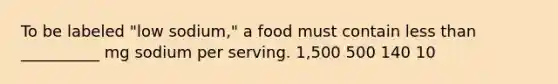 To be labeled "low sodium," a food must contain less than __________ mg sodium per serving. 1,500 500 140 10