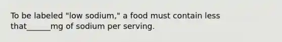 To be labeled "low sodium," a food must contain less that______mg of sodium per serving.