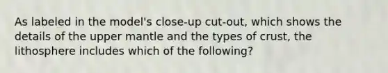 As labeled in the model's close-up cut-out, which shows the details of the upper mantle and the types of crust, the lithosphere includes which of the following?