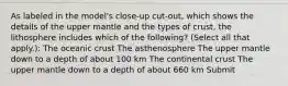 As labeled in the model's close-up cut-out, which shows the details of the upper mantle and the types of crust, the lithosphere includes which of the following? (Select all that apply.): The oceanic crust The asthenosphere The upper mantle down to a depth of about 100 km The continental crust The upper mantle down to a depth of about 660 km Submit