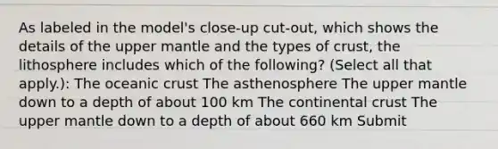 As labeled in the model's close-up cut-out, which shows the details of the upper mantle and the types of crust, the lithosphere includes which of the following? (Select all that apply.): The oceanic crust The asthenosphere The upper mantle down to a depth of about 100 km The continental crust The upper mantle down to a depth of about 660 km Submit