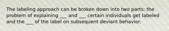 The labeling approach can be broken down into two parts: the problem of explaining ___ and ___ certain individuals get labeled and the ___ of the label on subsequent deviant behavior.