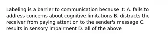 Labeling is a barrier to communication because​ it: A. fails to address concerns about cognitive limitations B. distracts the receiver from paying attention to the​ sender's message C. results in sensory impairment D. all of the above