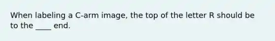 When labeling a C-arm image, the top of the letter R should be to the ____ end.