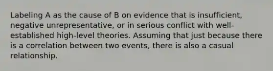 Labeling A as the cause of B on evidence that is insufficient, negative unrepresentative, or in serious conflict with well-established high-level theories. Assuming that just because there is a correlation between two events, there is also a casual relationship.