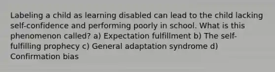 Labeling a child as learning disabled can lead to the child lacking self-confidence and performing poorly in school. What is this phenomenon called? a) Expectation fulfillment b) The self-fulfilling prophecy c) General adaptation syndrome d) Confirmation bias