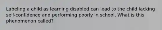 Labeling a child as learning disabled can lead to the child lacking self-confidence and performing poorly in school. What is this phenomenon called?