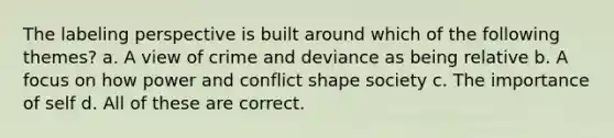 The labeling perspective is built around which of the following themes? a. A view of crime and deviance as being relative b. A focus on how power and conflict shape society c. The importance of self d. All of these are correct.