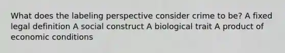 What does the labeling perspective consider crime to be? A fixed legal definition A social construct A biological trait A product of economic conditions