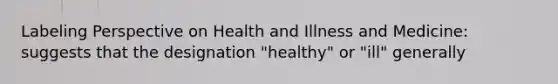 Labeling Perspective on Health and Illness and Medicine: suggests that the designation "healthy" or "ill" generally