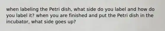 when labeling the Petri dish, what side do you label and how do you label it? when you are finished and put the Petri dish in the incubator, what side goes up?