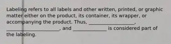 Labeling refers to all labels and other written, printed, or graphic matter either on the product, its container, its wrapper, or accompanying the product. Thus, ___________________, ______________________, and ______________ is considered part of the labeling.