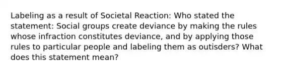 Labeling as a result of Societal Reaction: Who stated the statement: Social groups create deviance by making the rules whose infraction constitutes deviance, and by applying those rules to particular people and labeling them as outisders? What does this statement mean?