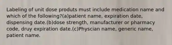 Labeling of unit dose produts must include medication name and which of the following?(a)patient name, expiration date, dispensing date.(b)dose strength, manufacturer or pharmacy code, druy expiration date.(c)Physcian name, generic name, patient name.