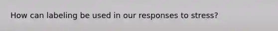 How can labeling be used in our responses to stress?