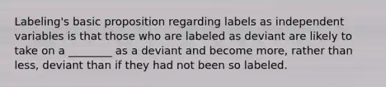 Labeling's basic proposition regarding labels as independent variables is that those who are labeled as deviant are likely to take on a ________ as a deviant and become more, rather than less, deviant than if they had not been so labeled.