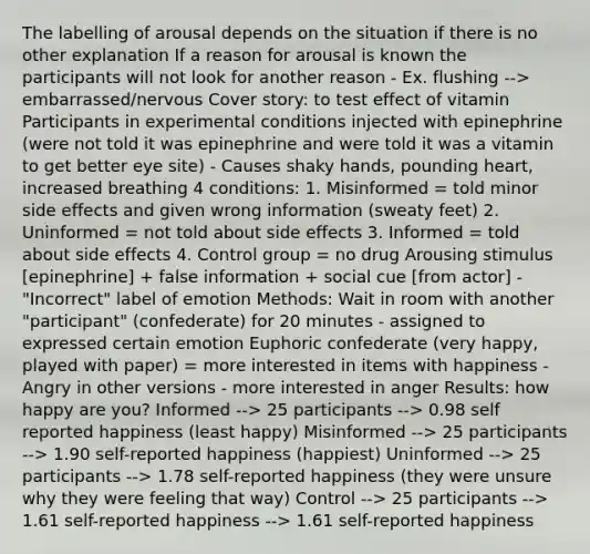 The labelling of arousal depends on the situation if there is no other explanation If a reason for arousal is known the participants will not look for another reason - Ex. flushing --> embarrassed/nervous Cover story: to test effect of vitamin Participants in experimental conditions injected with epinephrine (were not told it was epinephrine and were told it was a vitamin to get better eye site) - Causes shaky hands, pounding heart, increased breathing 4 conditions: 1. Misinformed = told minor side effects and given wrong information (sweaty feet) 2. Uninformed = not told about side effects 3. Informed = told about side effects 4. Control group = no drug Arousing stimulus [epinephrine] + false information + social cue [from actor] - "Incorrect" label of emotion Methods: Wait in room with another "participant" (confederate) for 20 minutes - assigned to expressed certain emotion Euphoric confederate (very happy, played with paper) = more interested in items with happiness - Angry in other versions - more interested in anger Results: how happy are you? Informed --> 25 participants --> 0.98 self reported happiness (least happy) Misinformed --> 25 participants --> 1.90 self-reported happiness (happiest) Uninformed --> 25 participants --> 1.78 self-reported happiness (they were unsure why they were feeling that way) Control --> 25 participants --> 1.61 self-reported happiness --> 1.61 self-reported happiness