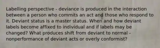 Labelling perspective - deviance is produced in the interaction between a person who commits an act and those who respond to it. Deviant status is a master status. When and how deviant labels become affixed to individual and if labels may be changed? What produces shift from deviant to normal - nonperformance of deviant acts or overly conformist?