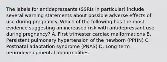 The labels for antidepressants (SSRIs in particular) include several warning statements about possible adverse effects of use during pregnancy. Which of the following has the most evidence suggesting an increased risk with antidepressant use during pregnancy? A. First trimester cardiac malformations B. Persistent pulmonary hypertension of the newborn (PPHN) C. Postnatal adaptation syndrome (PNAS) D. Long-term neurodevelopmental abnormalities