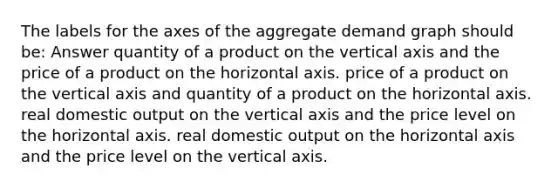 The labels for the axes of the aggregate demand graph should be: Answer quantity of a product on the vertical axis and the price of a product on the horizontal axis. price of a product on the vertical axis and quantity of a product on the horizontal axis. real domestic output on the vertical axis and the price level on the horizontal axis. real domestic output on the horizontal axis and the price level on the vertical axis.