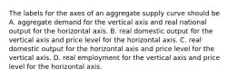 The labels for the axes of an aggregate supply curve should be A. aggregate demand for the vertical axis and real national output for the horizontal axis. B. real domestic output for the vertical axis and price level for the horizontal axis. C. real domestic output for the horizontal axis and price level for the vertical axis. D. real employment for the vertical axis and price level for the horizontal axis.