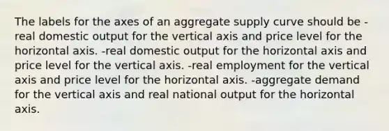 The labels for the axes of an aggregate supply curve should be -real domestic output for the vertical axis and price level for the horizontal axis. -real domestic output for the horizontal axis and price level for the vertical axis. -real employment for the vertical axis and price level for the horizontal axis. -aggregate demand for the vertical axis and real national output for the horizontal axis.