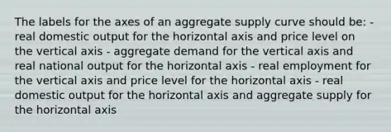 The labels for the axes of an aggregate supply curve should be: - real domestic output for the horizontal axis and price level on the vertical axis - aggregate demand for the vertical axis and real national output for the horizontal axis - real employment for the vertical axis and price level for the horizontal axis - real domestic output for the horizontal axis and aggregate supply for the horizontal axis