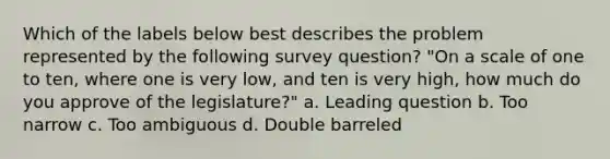 Which of the labels below best describes the problem represented by the following survey question? "On a scale of one to ten, where one is very low, and ten is very high, how much do you approve of the legislature?" a. Leading question b. Too narrow c. Too ambiguous d. Double barreled