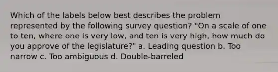 Which of the labels below best describes the problem represented by the following survey question? "On a scale of one to ten, where one is very low, and ten is very high, how much do you approve of the legislature?" a. Leading question b. Too narrow c. Too ambiguous d. Double-barreled