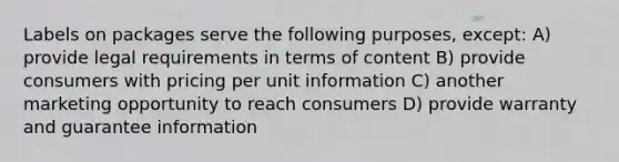 Labels on packages serve the following purposes, except: A) provide legal requirements in terms of content B) provide consumers with pricing per unit information C) another marketing opportunity to reach consumers D) provide warranty and guarantee information