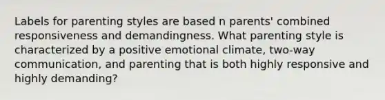 Labels for parenting styles are based n parents' combined responsiveness and demandingness. What parenting style is characterized by a positive emotional climate, two-way communication, and parenting that is both highly responsive and highly demanding?