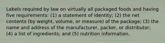 Labels required by law on virtually all packaged foods and having five requirements: (1) a statement of identity; (2) the net contents (by weight, volume, or measure) of the package; (3) the name and address of the manufacturer, packer, or distributor; (4) a list of ingredients; and (5) nutrition information.