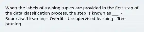 When the labels of training tuples are provided in the first step of the data classification process, the step is known as ___. - Supervised learning - Overfit - Unsupervised learning - Tree pruning