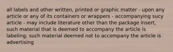 all labels and other written, printed or graphic matter - upon any article or any of its containers or wrappers - accompanying sucy article - may include literature other than the package insert, such material that is deemed to accompany the article is labeling; such material deemed not to accompany the article is advertising