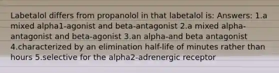 Labetalol differs from propanolol in that labetalol is: Answers: 1.a mixed alpha1-agonist and beta-antagonist 2.a mixed alpha-antagonist and beta-agonist 3.an alpha-and beta antagonist 4.characterized by an elimination half-life of minutes rather than hours 5.selective for the alpha2-adrenergic receptor