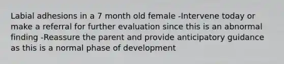 Labial adhesions in a 7 month old female -Intervene today or make a referral for further evaluation since this is an abnormal finding -Reassure the parent and provide anticipatory guidance as this is a normal phase of development