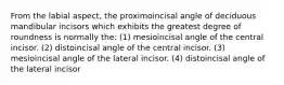 From the labial aspect, the proximoincisal angle of deciduous mandibular incisors which exhibits the greatest degree of roundness is normally the: (1) mesioincisal angle of the central incisor. (2) distoincisal angle of the central incisor. (3) mesioincisal angle of the lateral incisor. (4) distoincisal angle of the lateral incisor