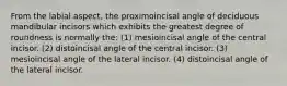 From the labial aspect, the proximoincisal angle of deciduous mandibular incisors which exhibits the greatest degree of roundness is normally the: (1) mesioincisal angle of the central incisor. (2) distoincisal angle of the central incisor. (3) mesioincisal angle of the lateral incisor. (4) distoincisal angle of the lateral incisor.