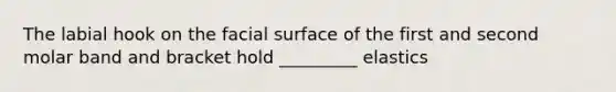 The labial hook on the facial surface of the first and second molar band and bracket hold _________ elastics