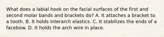 What does a labial hook on the facial surfaces of the first and second molar bands and brackets do? A. It attaches a bracket to a tooth. B. It holds interarch elastics. C. It stabilizes the ends of a facebow. D. It holds the arch wire in place.