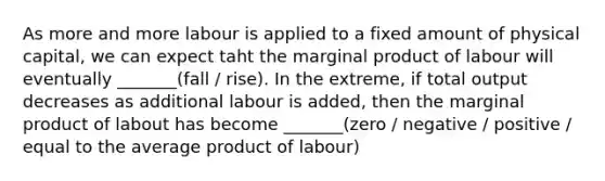 As more and more labour is applied to a fixed amount of physical capital, we can expect taht the marginal product of labour will eventually _______(fall / rise). In the extreme, if total output decreases as additional labour is added, then the marginal product of labout has become _______(zero / negative / positive / equal to the average product of labour)