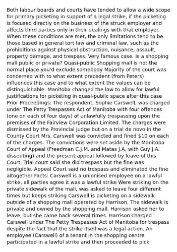 Both labour boards and courts have tended to allow a wide scope for primary picketing in support of a legal strike, if the picketing is focused directly on the business of the struck employer and affects third parties only in their dealings with that employer. When these conditions are met, the only limitations tend to be those based in general tort law and criminal law, such as the prohibitions against physical obstruction, nuisance, assault, property damage, and trespass. Very famous case. Is a shopping mall public or private? Quasi-public Shopping mall is not the normal place you'd exclude somebody Majority of the court was concerned with to what extent precedent (from Peters) influences this case and to what extent the values can be distinguishable. Manitoba changed the law to allow for lawful justifications for picketing in quasi-public space after this case Prior Proceedings: The respondent, Sophie Carswell, was charged under The Petty Trespasses Act of Manitoba with four offences (one on each of four days) of unlawfully trespassing upon the premises of the Fairview Corporation Limited. The charges were dismissed by the Provincial Judge but on a trial de novo in the County Court Mrs. Carswell was convicted and fined 10 on each of the charges. The convictions were set aside by the Manitoba Court of Appeal (Freedman C.J.M. and Matas J.A, with Guy J.A. dissenting) and the present appeal followed by leave of this Court. Trial court said she did trespass but the fine was negligible. Appeal Court said no trespass and eliminated the fine altogether Facts: Carswell is a unionised employee on a lawful strike, all parties agree it was a lawful strike Were striking on the private sidewalk of the mall, was asked to leave four different times but keeps striking Carswell is picketing on a sidewalk outside of a shopping mall operated by Harrison. The sidewalk is private and owned by the shopping mall. Harrison asked her to leave, but she came back several times. Harrison charged Carswell under The Petty Trespasses Act of Manitoba for trespass despite the fact that the strike itself was a legal action. An employee (Carswell) of a tenant in the shopping centre participated in a lawful strike and then proceeded to pick