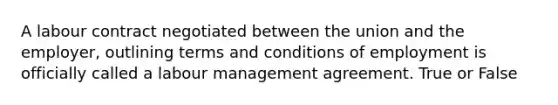 A labour contract negotiated between the union and the employer, outlining terms and conditions of employment is officially called a labour management agreement. True or False