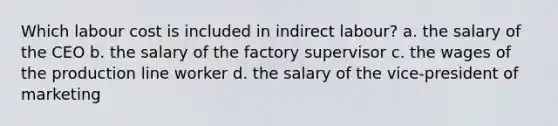 Which labour cost is included in indirect labour? a. the salary of the CEO b. the salary of the factory supervisor c. the wages of the production line worker d. the salary of the vice-president of marketing