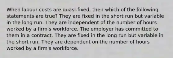 When labour costs are quasi-fixed, then which of the following statements are true? They are fixed in the short run but variable in the long run. They are independent of the number of hours worked by a firm's workforce. The employer has committed to them in a contract. They are fixed in the long run but variable in the short run. They are dependent on the number of hours worked by a firm's workforce.